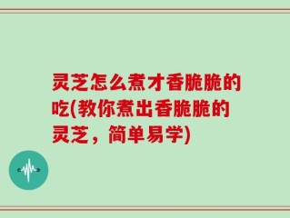 灵芝怎么煮才香脆脆的吃(教你煮出香脆脆的灵芝，简单易学)
