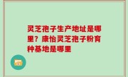 灵芝孢子生产地址是哪里？康怡灵芝孢子粉育种基地是哪里