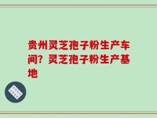 贵州灵芝孢子粉生产车间？灵芝孢子粉生产基地