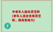 中老年人能吃灵芝粉 (老年人适合食用灵芝粉，提高免疫力)