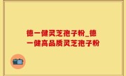 德一健灵芝孢子粉_德一健高品质灵芝孢子粉