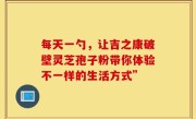 每天一勺，让吉之康破壁灵芝孢子粉带你体验不一样的生活方式”