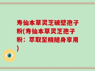 寿仙本草灵芝破壁孢子粉(寿仙本草灵芝孢子粉：萃取至精随身享用)