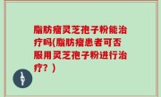 脂肪瘤灵芝孢子粉能治疗吗(脂肪瘤患者可否服用灵芝孢子粉进行治疗？)