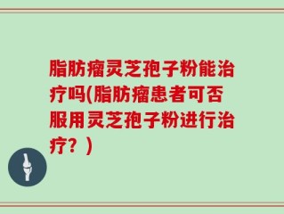 脂肪瘤灵芝孢子粉能治疗吗(脂肪瘤患者可否服用灵芝孢子粉进行治疗？)