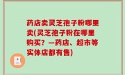 药店卖灵芝孢子粉哪里卖(灵芝孢子粉在哪里购买？—药店、超市等实体店都有售)
