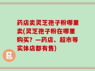 药店卖灵芝孢子粉哪里卖(灵芝孢子粉在哪里购买？—药店、超市等实体店都有售)