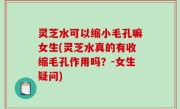 灵芝水可以缩小毛孔嘛女生(灵芝水真的有收缩毛孔作用吗？-女生疑问)