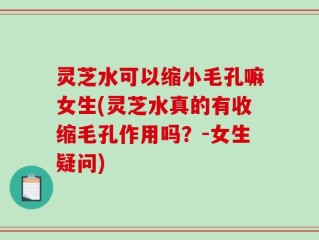 灵芝水可以缩小毛孔嘛女生(灵芝水真的有收缩毛孔作用吗？-女生疑问)