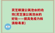 灵芝跟蒲公英泡水的功效(灵芝蒲公英泡水的好处——提高免疫力和清除毒素)