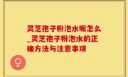 灵芝孢子粉泡水呢怎么_灵芝孢子粉泡水的正确方法与注意事项