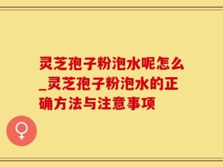 灵芝孢子粉泡水呢怎么_灵芝孢子粉泡水的正确方法与注意事项