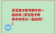 灵芝孢子粉可同牛奶一起吃吗 (灵芝孢子粉和牛奶可以一起吃吗？)