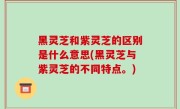 黑灵芝和紫灵芝的区别是什么意思(黑灵芝与紫灵芝的不同特点。)