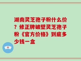 湖南灵芝孢子粉什么价？修正牌破壁灵芝孢子粉《官方价格》到底多少钱一盒