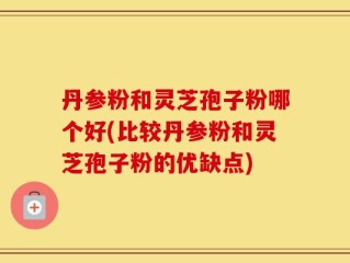 丹参粉和灵芝孢子粉哪个好(比较丹参粉和灵芝孢子粉的优缺点)