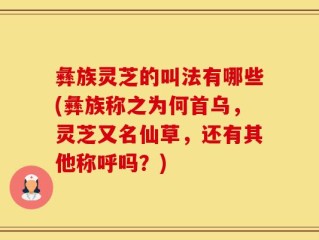 彝族灵芝的叫法有哪些(彝族称之为何首乌，灵芝又名仙草，还有其他称呼吗？)