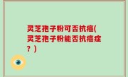 灵芝孢子粉可否抗癌(灵芝孢子粉能否抗癌症？)