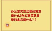 办公室灵芝盆景的寓意是什么(办公室灵芝盆景的含义是什么？)