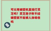 可以用破壁机直接打灵芝吗？灵芝孢子粉不经破壁就不能被人体吸收吗