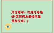 灵芝煮水一次用几克最好(灵芝煮水最佳用量是多少克？)