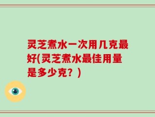 灵芝煮水一次用几克最好(灵芝煮水最佳用量是多少克？)
