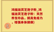 鸿福滋灵芝孢子粉_鸿福滋灵芝孢子粉：天然养生珍品，提高免疫力，增强身体健康)