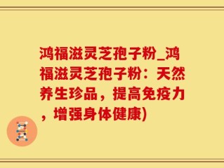 鸿福滋灵芝孢子粉_鸿福滋灵芝孢子粉：天然养生珍品，提高免疫力，增强身体健康)
