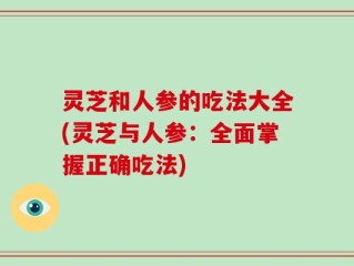 灵芝和人参的吃法大全(灵芝与人参：全面掌握正确吃法)
