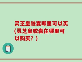 灵芝皇胶囊哪里可以买(灵芝皇胶囊在哪里可以购买？)