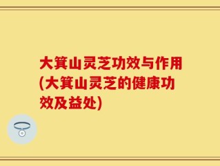 大箕山灵芝功效与作用(大箕山灵芝的健康功效及益处)
