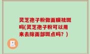 灵芝孢子粉做面膜祛斑吗(灵芝孢子粉可以用来去除面部斑点吗？)