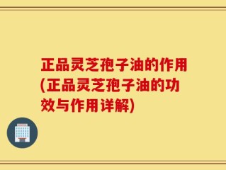 正品灵芝孢子油的作用(正品灵芝孢子油的功效与作用详解)