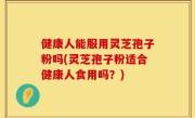 健康人能服用灵芝孢子粉吗(灵芝孢子粉适合健康人食用吗？)