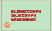 裕仁德破壁灵芝孢子粉(裕仁德灵芝孢子粉：助你破解健康难题)