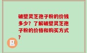 破壁灵芝孢子粉的价钱多少？了解破壁灵芝孢子粉的价格和购买方式？