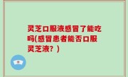 灵芝口服液感冒了能吃吗(感冒患者能否口服灵芝液？)