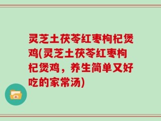 灵芝土茯苓红枣枸杞煲鸡(灵芝土茯苓红枣枸杞煲鸡，养生简单又好吃的家常汤)