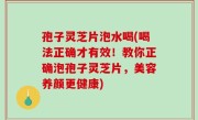 孢子灵芝片泡水喝(喝法正确才有效！教你正确泡孢子灵芝片，美容养颜更健康)