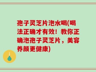 孢子灵芝片泡水喝(喝法正确才有效！教你正确泡孢子灵芝片，美容养颜更健康)