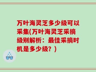 万叶海灵芝多少级可以采集(万叶海灵芝采摘级别解析：最佳采摘时机是多少级？)