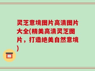 灵芝意境图片高清图片大全(精美高清灵芝图片，打造绝美自然意境)