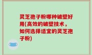 灵芝孢子粉哪种破壁好用(高效的破壁技术，如何选择适宜的灵芝孢子粉)