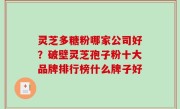 灵芝多糖粉哪家公司好？破壁灵芝孢子粉十大品牌排行榜什么牌子好