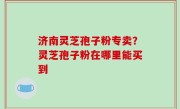 济南灵芝孢子粉专卖？灵芝孢子粉在哪里能买到