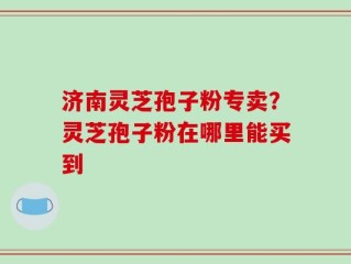 济南灵芝孢子粉专卖？灵芝孢子粉在哪里能买到