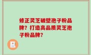 修正灵芝破壁孢子粉品牌？打造高品质灵芝孢子粉品牌？