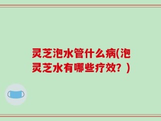 灵芝泡水管什么病(泡灵芝水有哪些疗效？)
