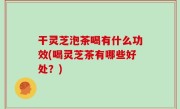 干灵芝泡茶喝有什么功效(喝灵芝茶有哪些好处？)