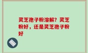 灵芝孢子粉溶解？灵芝粉好，还是灵芝孢子粉好
